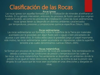 Rocas ígneas
Las rocas ígneas son aquellas formadas por la cristalización de minerales al enfriarse un
fundido. En su génesis intervienen, entonces, los procesos de fusión parcial que originan
material fundido, así como los procesos de cristalización. Como las rocas sedimentarias,
rocas ígneas tienen su desarrollo en distintos ambientes caracterizados
por temperaturas, presiones y composiciones químicas específicas (Tolson, 2005).
Rocas sedimentarias
Las rocas sedimentarias son formadas sobre la superficie de la Tierra por materiales
acarreados por la gravedad, por algún fluido (aire o agua) o bien precipitados de
acuosas o por seres vivos. En todos estos casos la gravedad juega un papel importante.
este motivo, las rocas sedimentarias suelen acumularse en depresiones sobre la superficie
terrestre a las cuales denominamos cuencas (Tolson, 2005).
Rocas metamórficas
Se forman por procesos de recristalización de rocas pre-existentes. Esta recristalización es
debida a cambios en las condiciones de presión y temperatura en las cuales se
las rocas. Las rocas metamórficas frecuentemente se desarrollan en ambientes donde la
presión no es igual en todas direcciones. Al contrario, la norma es que la presión sea
dirigida, lo cual causa que las rocas sean acortadas en unas direcciones y alargadas en
otras.
 
