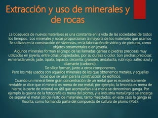 La búsqueda de nuevos materiales es una constante en la vida de las sociedades de todos
los tiempos. Los minerales y rocas proporcionan la mayoría de los materiales que usamos.
Se utilizan en la construcción de viviendas, en la fabricación de vidrio y de pinturas, como
objetos ornamentales o en joyería.
Algunos minerales forman el grupo de las llamadas gemas o piedras preciosas muy
utilizadas en joyería, entre otras propiedades, por su dureza o color. Son piedras preciosas:
esmeralda verde, jade, ópalo, topacio, circonita, granates, andalucita, rubí rojo, zafiro azul y
diamante (carbono).
De sílice forman, junto a otros componentes,
Pero los más usados son aquellos minerales de los que obtenemos metales, y aquellas
rocas que se usan para la construcción de edificios.
Cuando un mineral tiene gran concentración de un metal que es económicamente
rentable se dice que el mineral es mena de ese metal; por ejemplo, la limonita es mena de
hierro; la parte de mineral no útil que acompañan a la mena se denominan ganga. Por
ejemplo la galena de la fotografía es mena del plomo, y la industria metalúrgica se encarga
de separar el metal útil del resto de materiales, tanto mezclados, en este caso la ganga es
fluorita, como formando parte del compuesto de sulfuro de plomo (PbS).
 