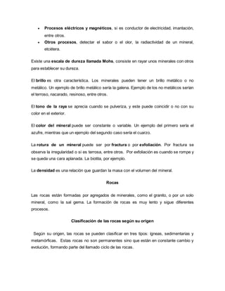 Procesos eléctricos y magnéticos, si es conductor de electricidad, imantación,
entre otros.
 Otros procesos, detectar el sabor o el olor, la radiactividad de un mineral,
etcétera.
Existe una escala de dureza llamada Mohs, consiste en rayar unos minerales con otros
para establecer su dureza.
El brillo es otra característica. Los minerales pueden tener un brillo metálico o no
metálico. Un ejemplo de brillo metálico sería la galena. Ejemplo de los no metálicos serían
el terroso, nacarado, resinoso, entre otros.
El tono de la raya se aprecia cuando se pulveriza, y este puede coincidir o no con su
color en el exterior.
El color del mineral puede ser constante o variable. Un ejemplo del primero sería el
azufre, mientras que un ejemplo del segundo caso sería el cuarzo.
La rotura de un mineral puede ser por fractura o por exfoliación. Por fractura se
observa la irregularidad o si es terrosa, entre otros. Por exfoliación es cuando se rompe y
se queda una cara aplanada. La biotita, por ejemplo.
La densidad es una relación que guardan la masa con el volumen del mineral.
Rocas
Las rocas están formadas por agregados de minerales, como el granito, o por un solo
mineral, como la sal gema. La formación de rocas es muy lento y sigue diferentes
procesos.
Clasificación de las rocas según su origen
Según su origen, las rocas se pueden clasificar en tres tipos: ígneas, sedimentarias y
metamórficas. Estas rocas no son permanentes sino que están en constante cambio y
evolución, formando parte del llamado ciclo de las rocas.
 