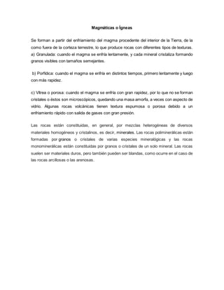 Magmáticas o Ígneas
Se forman a partir del enfriamiento del magma procedente del interior de la Tierra, de la
como fuera de la corteza terrestre, lo que produce rocas con diferentes tipos de texturas.
a) Granulada: cuando el magma se enfría lentamente, y cada mineral cristaliza formando
granos visibles con tamaños semejantes.
b) Porfídica: cuando el magma se enfría en distintos tiempos, primero lentamente y luego
con más rapidez.
c) Vítrea o porosa: cuando el magma se enfría con gran rapidez, por lo que no se forman
cristales o éstos son microscópicos, quedando una masa amorfa, a veces con aspecto de
vidrio. Algunas rocas volcánicas tienen textura espumosa o porosa debido a un
enfriamiento rápido con salida de gases con gran presión.
Las rocas están constituidas, en general, por mezclas heterogéneas de diversos
materiales homogéneos y cristalinos, es decir, minerales. Las rocas poliminerálicas están
formadas por granos o cristales de varias especies mineralógicas y las rocas
monominerálicas están constituidas por granos o cristales de un solo mineral. Las rocas
suelen ser materiales duros, pero también pueden ser blandas, como ocurre en el caso de
las rocas arcillosas o las arenosas.
 