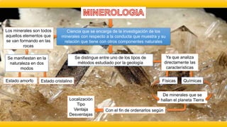 Ciencia que se encarga de la investigación de los
minerales con respecto a la conducta que muestra y su
relación que tiene con otros componentes naturales
Se distingue entre uno de los tipos de
métodos estudiado por la geología
Ya que analiza
directamente las
características
Físicas Químicas
De minerales que se
hallan el planeta Tierra
Con el fin de ordenarlos según
Localización
Tipo
Ventaja
Desventajas
c
Los minerales son todos
aquellos elementos que
se van formando en las
rocas
Se manifiestan en la
naturaleza en dos
modos
Estado amorfo Estado cristalino
 