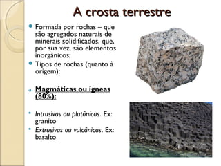 A crosta terrestre
 Formada  por rochas – que
  são agregados naturais de
  minerais solidificados, que,
  por sua vez, são elementos
  inorgânicos;
 Tipos de rochas (quanto à
  origem):

a.   Magmáticas ou ígneas
     (80%):

    Intrusivas ou plutônicas. Ex:
     granito
    Extrusivas ou vulcânicas. Ex:
     basalto
 
