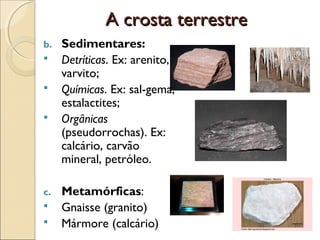 A crosta terrestre
b.   Sedimentares:
    Detríticas. Ex: arenito,
     varvito;
    Químicas. Ex: sal-gema,
     estalactites;
    Orgânicas
     (pseudorrochas). Ex:
     calcário, carvão
     mineral, petróleo.

c.   Metamórficas:
    Gnaisse (granito)
    Mármore (calcário)
 