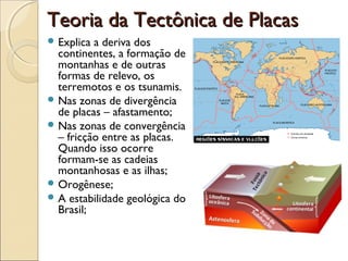 Teoria da Tectônica de Placas
 Explica a deriva dos
  continentes, a formação de
  montanhas e de outras
  formas de relevo, os
  terremotos e os tsunamis.
 Nas zonas de divergência
  de placas – afastamento;
 Nas zonas de convergência
  – fricção entre as placas.
  Quando isso ocorre
  formam-se as cadeias
  montanhosas e as ilhas;
 Orogênese;
 A estabilidade geológica do
  Brasil;
 