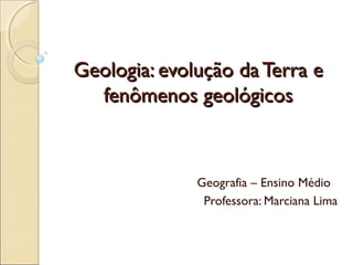 Geologia: evolução da Terra e
  fenômenos geológicos



              Geografia – Ensino Médio
               Professora: Marciana Lima
 