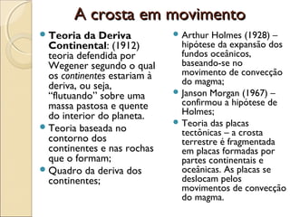 A crosta em movimento
 Teoria   da Deriva           Arthur  Holmes (1928) –
  Continental: (1912)           hipótese da expansão dos
  teoria defendida por          fundos oceânicos,
  Wegener segundo o qual        baseando-se no
  os continentes estariam à     movimento de convecção
  deriva, ou seja,              do magma;
                               Janson Morgan (1967) –
  “flutuando” sobre uma
  massa pastosa e quente        confirmou a hipótese de
  do interior do planeta.       Holmes;
                               Teoria das placas
 Teoria baseada no
                                tectônicas – a crosta
  contorno dos                  terrestre é fragmentada
  continentes e nas rochas      em placas formadas por
  que o formam;                 partes continentais e
 Quadro da deriva dos          oceânicas. As placas se
  continentes;                  deslocam pelos
                                movimentos de convecção
                                do magma.
 