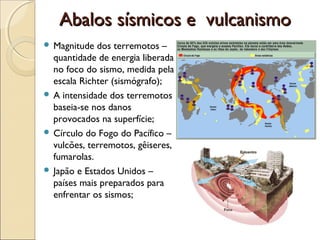 Abalos sísmicos e vulcanismo
 Magnitude  dos terremotos –
  quantidade de energia liberada
  no foco do sismo, medida pela
  escala Richter (sismógrafo);
 A intensidade dos terremotos
  baseia-se nos danos
  provocados na superfície;
 Círculo do Fogo do Pacífico –
  vulcões, terremotos, gêiseres,
  fumarolas.
 Japão e Estados Unidos –
  países mais preparados para
  enfrentar os sismos;
 