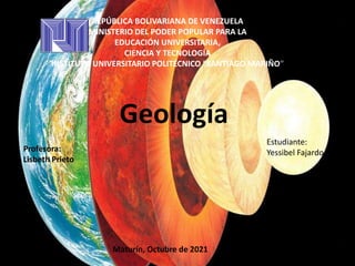 REPÚBLICA BOLIVARIANA DE VENEZUELA
MINISTERIO DEL PODER POPULAR PARA LA
EDUCACIÓN UNIVERSITARIA,
CIENCIA Y TECNOLOGÍA
INSTITUTO UNIVERSITARIO POLITÉCNICO “SANTIAGO MARIÑO”
Profesora:
Lisbeth Prieto
Estudiante:
Yessibel Fajardo
Geología
Maturín, Octubre de 2021
 