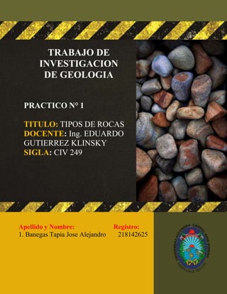 1
TRABAJO DE
INVESTIGACION
DE GEOLOGIA
PRACTICO N° 1
TITULO: TIPOS DE ROCAS
DOCENTE: Ing. EDUARDO
GUTIERREZ KLINSKY
SIGLA: CIV 249
Apellido y Nombre: Registro:
1. Banegas Tapia Jose Alejandro 218142625
 