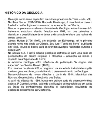 HISTÓRICO DA GEOLOGIA
• Geologia como ramo específico da ciência p/ estudo da Terra – séc. VII;
• Nicolaus Steno (1631-1686), Bispo de Hamburgo, é reconhecido como o
fundador da Geologia como um ramo independente da Ciência;
• Dentre os pioneiros no desenvolvimento da Geologia, encontram-se J.G.
Lehmann, estudioso alemão falecido em 1767, um dos primeiros a
visualizar a possibilidade de ordenar a disposição e idade das rochas da
crosta terrestre;
• James Hutton (1726-1797), um escocês de Edimburgo, foi o primeiro
grande nome nos anais da Ciência. Seu livro “Teoria da Terra”, publicado
em 1785, trouxe as bases para os grandes avanços realizados durante o
século XIX;
• No século XIX, a nova ciência geológica defronta-se com uma série de
preconceitos de ordem religiosa e filosófica – oposição às idéias a
respeito da antiguidade da Terra;
• A moderna Geologia sofre influência da publicação “A origem das
espécies” de Charles Darwin (1859);
• Em meados do século XIX, o progresso da sociedade industrial européia
motivou grandes obras, possibilitando o desenvolvimento da Geologia;
• Desenvolvimento de novas ciências a partir de 1914: Mecânica das
Rochas, Geomecânica e Mecânica dos Solos;
• A partir da década de 1950, houve um grande surto de desenvolvimento
após a 2ª Guerra Mundial, exigindo a utilização de especialistas em todas
as áreas de conhecimento científico e tecnológico, resultando no
acelerado crescimento da Geotecnia.
 