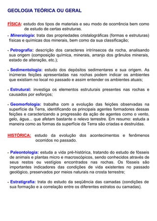 GEOLOGIA TEÓRICA OU GERAL
FÍSICA: estudo dos tipos de materiais e seu modo de ocorrência bem como
de estudo de certas estruturas.
• Mineralogia: trata das propriedades cristalográficas (formas e estruturas)
físicas e químicas dos minerais, bem como da sua classificação;
• Petrografia: descrição dos caracteres intrínsecos da rocha, analisando
sua origem (composição química, minerais, arranjo dos grânulos minerais,
estado de alteração, etc.);
• Sedimentologia: estudo dos depósitos sedimentares e sua origem. As
inúmeras feições apresentadas nas rochas podem indicar os ambientes
que existiam no local no passado e assim entender os ambientes atuais;
• Estrutural: investiga os elementos estruturais presentes nas rochas e
causados por esforços;
• Geomorfologia: trabalha com a evolução das feições observadas na
superfície da Terra, identificando os principais agentes formadores dessas
feições e caracterizando a progressão da ação de agentes como o vento,
gelo, água... que afetam bastante o relevo terrestre. Em resumo: estuda a
maneira como as formas da superfície da Terra são criadas e destruídas.
HISTÓRICA: estudo da evolução dos acontecimentos e fenômenos
ocorridos no passado.
• Paleontologia: estuda a vida pré-histórica, tratando do estudo de fósseis
de animais e plantas micro e macroscópicos, sendo conhecidos através de
seus restos ou vestígios encontrados nas rochas. Os fósseis são
importantes indicadores das condições de vida existentes no passado
geológico, preservados por meios naturais na crosta terrestre;
• Estratigrafia: trata do estudo da seqüência das camadas (condições de
sua formação e a correlação entre os diferentes estratos ou camadas).
 