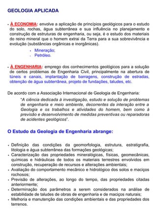 GEOLOGIA APLICADA
• À ECONOMIA: envolve a aplicação de princípios geológicos para o estudo
do solo, rochas, água subterrânea e sua influência no planejamento e
construção de estruturas de engenharia, ou seja, é o estudo dos materiais
do reino mineral que o homem extrai da Terra para a sua sobrevivência e
evolução (substâncias orgânicas e inorgânicas).
• Mineração;
• Petróleo.
• À ENGENHARIA: emprego dos conhecimentos geológicos para a solução
de certos problemas de Engenharia Civil, principalmente na abertura de
túneis e canais, implantação de barragens, construção de estradas,
obtenção de água subterrânea, projeto de fundações, taludes, etc.
De acordo com a Associação Internacional de Geologia de Engenharia:
“A ciência dedicada à investigação, estudo e solução de problemas
de engenharia e meio ambiente, decorrentes da interação entre a
Geologia e os trabalhos e atividades do homem, bem como à
previsão e desenvolvimento de medidas preventivas ou reparadoras
de acidentes geológicos”.
O Estudo da Geologia de Engenharia abrange:
• Definição das condições da geomorfologia, estrutura, estratigrafia,
litologia e água subterrânea das formações geológicas;
• Caracterização das propriedades mineralógicas, físicas, geomecânicas,
químicas e hidráulicas de todos os materiais terrestres envolvidos em
construção, recuperação de recursos e alterações ambientais;
• Avaliação do comportamento mecânico e hidrológico dos solos e maciços
rochosos;
• Previsão de alterações, ao longo do tempo, das propriedades citadas
anteriormente;
• Determinação dos parâmetros a serem considerados na análise de
estabilidade de taludes de obras de engenharia e de maciços naturais;
• Melhoria e manutenção das condições ambientais e das propriedades dos
terrenos.
 