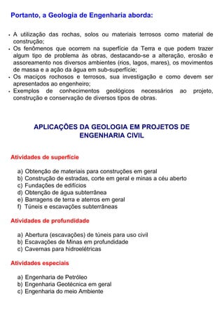 Portanto, a Geologia de Engenharia aborda:
• A utilização das rochas, solos ou materiais terrosos como material de
construção;
• Os fenômenos que ocorrem na superfície da Terra e que podem trazer
algum tipo de problema às obras, destacando-se a alteração, erosão e
assoreamento nos diversos ambientes (rios, lagos, mares), os movimentos
de massa e a ação da água em sub-superfície;
• Os maciços rochosos e terrosos, sua investigação e como devem ser
apresentados ao engenheiro;
• Exemplos de conhecimentos geológicos necessários ao projeto,
construção e conservação de diversos tipos de obras.
APLICAÇÕES DA GEOLOGIA EM PROJETOS DE
ENGENHARIA CIVIL
Atividades de superfície
a) Obtenção de materiais para construções em geral
b) Construção de estradas, corte em geral e minas a céu aberto
c) Fundações de edifícios
d) Obtenção de água subterrânea
e) Barragens de terra e aterros em geral
f) Túneis e escavações subterrâneas
Atividades de profundidade
a) Abertura (escavações) de túneis para uso civil
b) Escavações de Minas em profundidade
c) Cavernas para hidroelétricas
Atividades especiais
a) Engenharia de Petróleo
b) Engenharia Geotécnica em geral
c) Engenharia do meio Ambiente
 