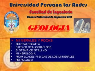 GEOLOGIA
 MI NERALES Y ROCAS
• CRI STALOGRAFI A
• EJ ES CRI STALOGRAFI COS
• SI STEMA CRI STALI NO
• MI NEROLOGI A
• PROPI EDADES FI SI CAS DE LOS MI NERALES
• PETROLOGI A
 MI NERALES Y ROCAS
• CRI STALOGRAFI A
• EJ ES CRI STALOGRAFI COS
• SI STEMA CRI STALI NO
• MI NEROLOGI A
• PROPI EDADES FI SI CAS DE LOS MI NERALES
• PETROLOGI A
Ing. Javier Navarro Véliz
CIP. No. 4152
 