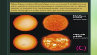 Ao longo de pouco mais de uma década, o Sol passa sempre por um período de atividade mínima, que
pode ser apreciado no número reduzido de manchas ou de erupções que regista, para um máximo de
dinamismo. Em linhas gerais, o ciclo caracteriza-se por uma época de pouca atividade (quase em
manchas solares), seguida de outra de atividade intensa, após o que tem início um novo ciclo.
 