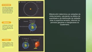 Milankovitch determinou as variações da
órbita terrestre, calculando os efeitos da
quantidade e da distribuição da radiação
solar à superfície terrestre, inferindo os
períodos glaciares e interglaciares do
Quaternário.
 