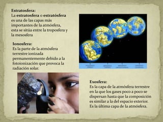 Estratosfera:
La estratosfera o estratósfera
es una de las capas más
importantes de la atmósfera,
esta se sitúa entre la troposfera y
la mesosfera

Ionosfera:
Es la parte de la atmósfera
terrestre ionizada
permanentemente debido a la
fotoionización que provoca la
radiación solar.


                                      Exosfera:
                                      Es la capa de la atmósfera terrestre
                                      en la que los gases poco a poco se
                                      dispersan hasta que la composición
                                      es similar a la del espacio exterior.
                                      Es la última capa de la atmósfera.
 