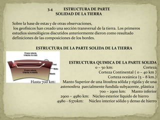 3.4      ESTRUCTURA DE PARTE
                           SOLIDAD DE LA TIERRA

Sobre la base de estas y de otras observaciones,
 los geofísicos han creado una sección transversal de la tierra. Los primeros
estudios sismológicos discutidos anteriormente dieron como resultado
definiciones de las composiciones de los bordes.

              ESTRUCTURA DE LA PARTE SOLIDA DE LA TIERRA


                                ESTRUCTURA QUIMICA DE LA PARTE SOLIDA
                                               0 – 50 km:                   Corteza
                                                 Corteza Continental ( 0 – 40 km )
                                                       Corteza oceánica (5 – 8 km.)
           Hasta 700 km:    Manto Superior de una litosfera sólida y rígida y de una
                           astenosfera parcialmente fundida subyacente, plástica
                                                  700 – 2900 km: Manto inferior
                           2900 – 4980 km: Núcleo exterior líquido de hierro
                         4980 - 6370km: Núcleo interior sólido y denso de hierro
 