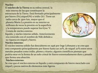 Nucleo
El núcleo de la Tierra es su esfera central, la
 más interna de las que constituyen la
estructura de la Tierra. Está formado principalmente
por hierro (Fe),níquel(Ni) e iridio (Ir). Tiene un
 radio cerca de 3500 km, mayor que el
 planeta Marte.La presión en su interior es
 millones de veces la presión en la superficie
 y la temperatura puede superar los 6700 °C.
 Consta de núcleo externo
líquido, y núcleo interno sólido. Anteriormente
 era conocido con el nombre de Nife debido a
 su riqueza en níquel y hierro.
Núcleo interno:
El núcleo interno sólido fue descubierto en 1936 por Inge Lehmann y se cree que
está compuesto principalmente por hierro hasta un 70%, de níquel 20% entre otros
metales pesados como iridio, plomo y titanio; algunos científicos piensan que
podría estar en la forma de un solo cristal de hierro extremadamente duro y pesado
que forma una aleación.
 Núcleo externo:
Se cree que el núcleo externo es líquido y está compuesto de hierro mezclado con
níquel y pocos rastros de elementos más ligeros.
 