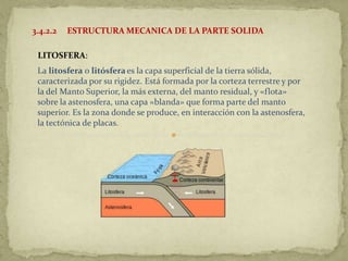 3.4.2.2   ESTRUCTURA MECANICA DE LA PARTE SOLIDA

 LITOSFERA:
 La litosfera o litósfera es la capa superficial de la tierra sólida,
 caracterizada por su rigidez. Está formada por la corteza terrestre y por
 la del Manto Superior, la más externa, del manto residual, y «flota»
 sobre la astenosfera, una capa «blanda» que forma parte del manto
 superior. Es la zona donde se produce, en interacción con la astenosfera,
 la tectónica de placas.
 