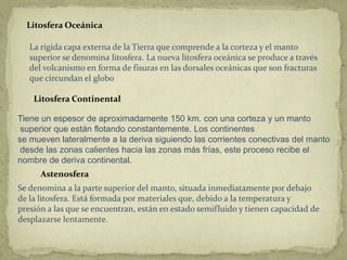Litosfera Oceánica

   La rígida capa externa de la Tierra que comprende a la corteza y el manto
   superior se denomina litosfera. La nueva litosfera oceánica se produce a través
   del volcanismo en forma de fisuras en las dorsales oceánicas que son fracturas
   que circundan el globo

    Litosfera Continental

Tiene un espesor de aproximadamente 150 km. con una corteza y un manto
 superior que están flotando constantemente. Los continentes
se mueven lateralmente a la deriva siguiendo las corrientes conectivas del manto
 desde las zonas calientes hacia las zonas más frías, este proceso recibe el
nombre de deriva continental.
      Astenosfera
Se denomina a la parte superior del manto, situada inmediatamente por debajo
de la litosfera. Está formada por materiales que, debido a la temperatura y
presión a las que se encuentran, están en estado semifluido y tienen capacidad de
desplazarse lentamente.
 