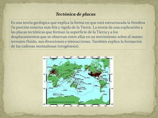 Tectónica de placas
Es una teoría geológica que explica la forma en que está estructurada la litósfera
(la porción externa más fría y rígida de la Tierra. La teoría da una explicación a
las placas tectónicas que forman la superficie de la Tierra y a los
desplazamientos que se observan entre ellas en su movimiento sobre el manto
terrestre fluido, sus direcciones e interacciones. También explica la formación
de las cadenas montañosas (orogénesis).
 