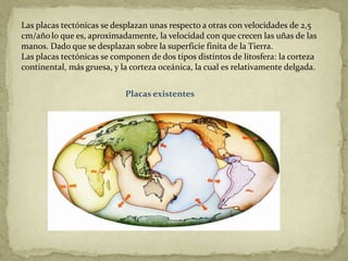 Las placas tectónicas se desplazan unas respecto a otras con velocidades de 2,5
cm/año lo que es, aproximadamente, la velocidad con que crecen las uñas de las
manos. Dado que se desplazan sobre la superficie finita de la Tierra.
Las placas tectónicas se componen de dos tipos distintos de litosfera: la corteza
continental, más gruesa, y la corteza oceánica, la cual es relativamente delgada.


                            Placas existentes
 