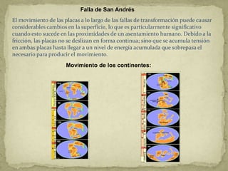Falla de San Andrés
El movimiento de las placas a lo largo de las fallas de transformación puede causar
considerables cambios en la superficie, lo que es particularmente significativo
cuando esto sucede en las proximidades de un asentamiento humano. Debido a la
fricción, las placas no se deslizan en forma continua; sino que se acumula tensión
en ambas placas hasta llegar a un nivel de energía acumulada que sobrepasa el
necesario para producir el movimiento.
                      Movimiento de los continentes:
 