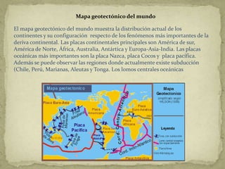 Mapa geotectónico del mundo

El mapa geotectónico del mundo muestra la distribución actual de los
continentes y su configuración respecto de los fenómenos más importantes de la
deriva continental. Las placas continentales principales son América de sur,
América de Norte, África, Australia, Antártica y Europa-Asia-India. Las placas
oceánicas más importantes son la placa Nazca, placa Cocos y placa pacífica.
Además se puede observar las regiones donde actualmente existe subducción
(Chile, Perú, Marianas, Aleutas y Tonga. Los lomos centrales oceánicas
 