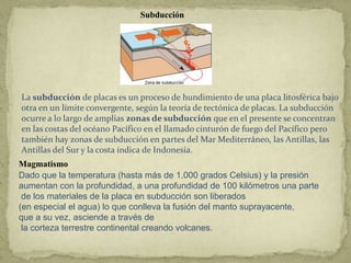 Subducción




La subducción de placas es un proceso de hundimiento de una placa litosférica bajo
otra en un límite convergente, según la teoría de tectónica de placas. La subducción
ocurre a lo largo de amplias zonas de subducción que en el presente se concentran
en las costas del océano Pacífico en el llamado cinturón de fuego del Pacífico pero
también hay zonas de subducción en partes del Mar Mediterráneo, las Antillas, las
Antillas del Sur y la costa índica de Indonesia.
Magmatismo
Dado que la temperatura (hasta más de 1.000 grados Celsius) y la presión
aumentan con la profundidad, a una profundidad de 100 kilómetros una parte
 de los materiales de la placa en subducción son liberados
(en especial el agua) lo que conlleva la fusión del manto suprayacente,
que a su vez, asciende a través de
 la corteza terrestre continental creando volcanes.
 