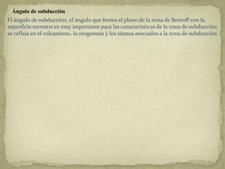 Ángulo de subducción
El ángulo de subducción, el ángulo que forma el plano de la zona de Benioff con la
superficie terrestre es muy importante para las características de la zona de subducción:
se refleja en el volcanismo, la orogenesis y los sismos asociados a la zona de subducción.
 