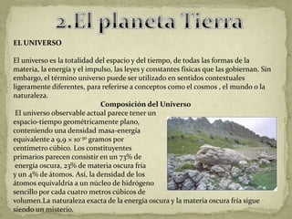 EL UNIVERSO

El universo es la totalidad del espacio y del tiempo, de todas las formas de la
materia, la energía y el impulso, las leyes y constantes físicas que las gobiernan. Sin
embargo, el término universo puede ser utilizado en sentidos contextuales
ligeramente diferentes, para referirse a conceptos como el cosmos , el mundo o la
naturaleza.
                             Composición del Universo
 El universo observable actual parece tener un
espacio-tiempo geométricamente plano,
conteniendo una densidad masa-energía
equivalente a 9,9 × 10-30 gramos por
centímetro cúbico. Los constituyentes
primarios parecen consistir en un 73% de
 energía oscura, 23% de materia oscura fría
y un 4% de átomos. Así, la densidad de los
átomos equivaldría a un núcleo de hidrógeno
sencillo por cada cuatro metros cúbicos de
volumen.La naturaleza exacta de la energía oscura y la materia oscura fría sigue
siendo un misterio.
 