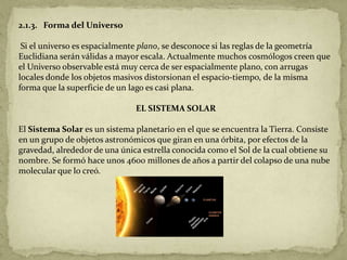 2.1.3. Forma del Universo

 Si el universo es espacialmente plano, se desconoce si las reglas de la geometría
Euclidiana serán válidas a mayor escala. Actualmente muchos cosmólogos creen que
el Universo observable está muy cerca de ser espacialmente plano, con arrugas
locales donde los objetos masivos distorsionan el espacio-tiempo, de la misma
forma que la superficie de un lago es casi plana.

                               EL SISTEMA SOLAR

El Sistema Solar es un sistema planetario en el que se encuentra la Tierra. Consiste
en un grupo de objetos astronómicos que giran en una órbita, por efectos de la
gravedad, alrededor de una única estrella conocida como el Sol de la cual obtiene su
nombre. Se formó hace unos 4600 millones de años a partir del colapso de una nube
molecular que lo creó.
 
