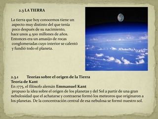 2.3 LA TIERRA

La tierra que hoy conocemos tiene un
aspecto muy distinto del que tenía
poco después de su nacimiento,
hace unos 4.500 millones de años.
Entonces era un amasijo de rocas
conglomeradas cuyo interior se calentó
y fundió todo el planeta.




2.3.1     Teorías sobre el origen de la Tierra
Teoría de Kant
En 1775, el filósofo alemán Emmanuel Kant
 propuso la idea sobre el origen de los planetas y del Sol a partir de una gran
nebulosidad que el achatarse y contraerse formó los meteoros que originaron a
los planetas. De la concentración central de esa nebulosa se formó nuestro sol.
 