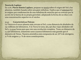 Teoría de Laplace
En 1776, Pierre Simón Laplace, propuso su teoría sobre el origen del Sol y los
planetas, también basada sobre una gran nebulosa. Explica que el sistemasolar
se origino por condensación de una nebulosa de rotación que se contrajo por la
acción de la fuerza de su propia gravedad, adoptando la forma de un disco con
una concentración superior en el núcleo.

2.3.2     Características Físicas:
La Tierra es el tercer planeta más cercano al Sol, a una distancia de alrededor de
150 millones de kilómetros. A la Tierra le toma 365.256 días viajar alrededor del
Sol y 23.9345 horas para que rote una revolución completa. Tiene un diámetro de
12,756 kilómetros, solamente unos cuantos kilómetros más grande que el
diámetro de Venus. Nuestra atmósfera está compuesta de un 78 % de nitrógeno,
21 % de oxígeno y 1 % de otros constituyentes.
 