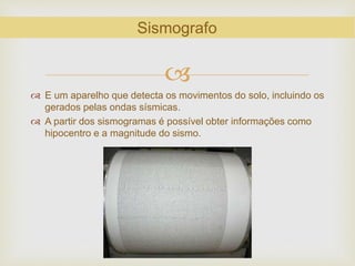 
 E um aparelho que detecta os movimentos do solo, incluindo os
gerados pelas ondas sísmicas.
 A partir dos sismogramas é possível obter informações como
hipocentro e a magnitude do sismo.
Sismografo
 