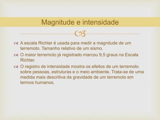 
 A escala Richter é usada para medir a magnitude de um
terremoto. Tamanho relativo de um sismo.
 O maior terremoto já registrado marcou 9,5 graus na Escala
Richter.
 O registro de intensidade mostra os efeitos de um terremoto
sobre pessoas, estruturas e o meio ambiente. Trata-se de uma
medida mais descritiva da gravidade de um terremoto em
termos humanos.
Magnitude e intensidade
 