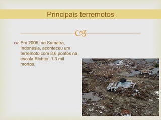 
 Em 2005, na Sumatra,
Indonésia, aconteceu um
terremoto com 8,6 pontos na
escala Richter. 1,3 mil
mortos.
Principais terremotos
 