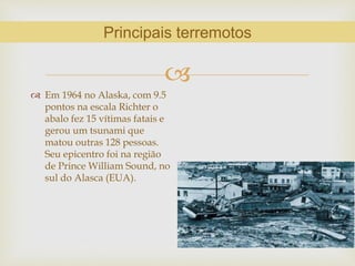 
 Em 1964 no Alaska, com 9.5
pontos na escala Richter o
abalo fez 15 vítimas fatais e
gerou um tsunami que
matou outras 128 pessoas.
Seu epicentro foi na região
de Prince William Sound, no
sul do Alasca (EUA).
Principais terremotos
 