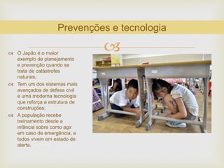  O Japão é o maior
exemplo de planejamento
e prevenção quando se
trata de catástrofes
naturais;
 Tem um dos sistemas mais
avançados de defesa civil
e uma moderna tecnologia
que reforça a estrutura de
construções;
 A população recebe
treinamento desde a
infância sobre como agir
em caso de emergência, e
todos vivem em estado de
alerta.
Prevenções e tecnologia
 