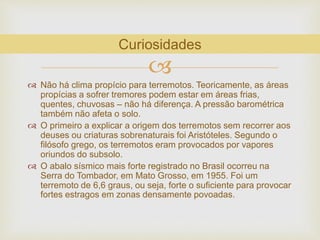 
 Não há clima propício para terremotos. Teoricamente, as áreas
propícias a sofrer tremores podem estar em áreas frias,
quentes, chuvosas – não há diferença. A pressão barométrica
também não afeta o solo.
 O primeiro a explicar a origem dos terremotos sem recorrer aos
deuses ou criaturas sobrenaturais foi Aristóteles. Segundo o
filósofo grego, os terremotos eram provocados por vapores
oriundos do subsolo.
 O abalo sísmico mais forte registrado no Brasil ocorreu na
Serra do Tombador, em Mato Grosso, em 1955. Foi um
terremoto de 6,6 graus, ou seja, forte o suficiente para provocar
fortes estragos em zonas densamente povoadas.
Curiosidades
 