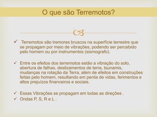 
 Terremotos são tremores bruscos na superfície terrestre que
se propagam por meio de vibrações, podendo ser percebido
pelo homem ou por instrumentos (sismografo).
 Entre os efeitos dos terremotos estão a vibração do solo,
abertura de falhas, deslizamentos de terra, tsunamis,
mudanças na rotação da Terra, além de efeitos em construções
feitas pelo homem, resultando em perda de vidas, ferimentos e
altos prejuízos financeiros e sociais.
 Essas Vibrações se propagam em todas as direções .
 Ondas P, S, R e L .
O que são Terremotos?
 