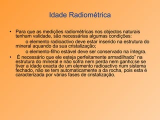 Idade Radiométrica Para que as medições radiométricas nos objectos naturais tenham validade, são necessárias algumas condições: o elemento radioactivo deve estar inserido na estrutura do mineral aquando da sua cristalização;  o elemento-filho estável deve ser conservado na íntegra. É necessário que ele esteja perfeitamente armadilhado” na estrutura do mineral e não sofra nem perda nem ganho;se se tiver a idade exacta de um elemento radioactivo num sistema fechado, não se tem automaticamente a da rocha, pois esta é caracterizada por várias fases de cristalização. 