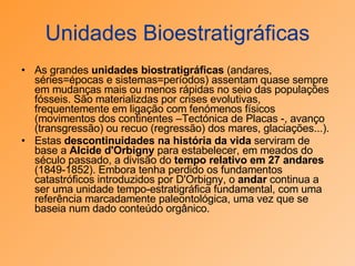 Unidades Bioestratigráficas As grandes  unidades biostratigráficas  (andares, séries=épocas e sistemas=períodos) assentam quase sempre em mudanças mais ou menos rápidas no seio das populações fósseis. São materializdas por crises evolutivas, frequentemente em ligação com fenómenos físicos (movimentos dos continentes –Tectónica de Placas -, avanço (transgressão) ou recuo (regressão) dos mares, glaciações...).  Estas  descontinuidades na história da vida  serviram de base a  Alcide d'Orbigny  para estabelecer, em meados do século passado, a divisão do  tempo relativo em 27 andares  (1849-1852). Embora tenha perdido os fundamentos catastróficos introduzidos por D'Orbigny, o  andar  continua a ser uma unidade tempo-estratigráfica fundamental, com uma referência marcadamente paleontológica, uma vez que se baseia num dado conteúdo orgânico. 