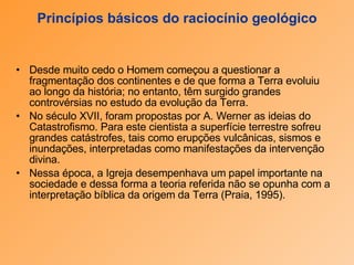 Princípios básicos do raciocínio geológico Desde muito cedo o Homem começou a questionar a fragmentação dos continentes e de que forma a Terra evoluiu ao longo da história; no entanto, têm surgido grandes controvérsias no estudo da evolução da Terra.  No século XVII, foram propostas por A. Werner as ideias do Catastrofismo. Para este cientista a superfície terrestre sofreu grandes catástrofes, tais como erupções vulcânicas, sismos e inundações, interpretadas como manifestações da intervenção divina.  Nessa época, a Igreja desempenhava um papel importante na sociedade e dessa forma a teoria referida não se opunha com a interpretação bíblica da origem da Terra (Praia, 1995). 