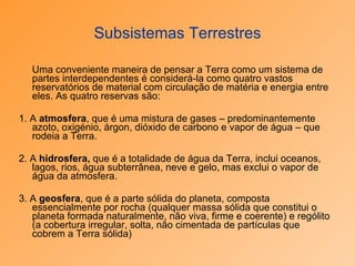 Subsistemas Terrestres Uma conveniente maneira de pensar a Terra como um sistema de partes interdependentes é considerá-la como quatro vastos reservatórios de material com circulação de matéria e energia entre eles. As quatro reservas são: 1. A  atmosfera , que é uma mistura de gases – predominantemente azoto, oxigénio, árgon, dióxido de carbono e vapor de água – que rodeia a Terra. 2. A  hidrosfera,  que é a totalidade de água da Terra, inclui oceanos, lagos, rios, água subterrânea, neve e gelo, mas exclui o vapor de água da atmosfera. 3. A  geosfera , que é a parte sólida do planeta, composta essencialmente por rocha (qualquer massa sólida que constitui o planeta formada naturalmente, não viva, firme e coerente) e rególito (a cobertura irregular, solta, não cimentada de partículas que cobrem a Terra sólida) 