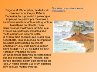 Simboliza os acontecimentos catastróficos Eugene M. Shoemaker, fundador do campo conhecido por Ciência Planetária, foi o primeiro a provar que impactos causados por meteoros e asteróides afectam tanto a vida quanto o biosistema do planeta Terra. Seus estudos mostraram também que eventos causados por impactos são muito comuns no sistema solar. O evento mais recente, que ilustra esta descoberta, foi a seqüência de impactos causados pelas partes do cometa Shoemaker-Levy 9 no planeta Júpiter, entre os dias 16 e 22 de Julho de 1994. Foram 21 impactos ao todo.  Dr. Shoemaker observou correctamente que tais eventos deixam “marcas” nos corpos celestes, sejam eles planetas ou luas. A nossa própria Lua é um exemplo com as suas muitas crateras. 