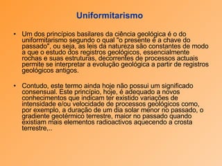 Uniformitarismo   Um dos princípios basilares da ciência geológica é o do uniformitarismo segundo o qual "o presente é a chave do passado", ou seja, as leis da natureza são constantes de modo a que o estudo dos registros geológicos, essencialmente rochas e suas estruturas, decorrentes de processos actuais permite se interpretar a evolução geológica a partir de registros geológicos antigos.  Contudo, este termo ainda hoje não possui um significado consensual. Este princípio, hoje, é adequado a novos conhecimentos que indicam ter existido variações de intensidade e/ou velocidade de processos geológicos como, por exemplo, a duração de um dia solar menor no passado, o gradiente geotérmico terrestre, maior no passado quando existiam mais elementos radioactivos aquecendo a crosta terrestre,.. 