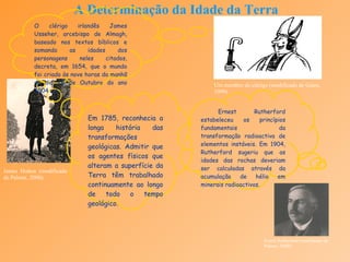 A Determinação da Idade da Terra Em 1785, reconhecia a longa história das transformações geológicas. Admitir que os agentes físicos que alteram a superfície da Terra têm trabalhado continuamente ao longo de todo o tempo geológico.   James Hutton (modificado de Palmer, 2000). Ernest Rutherford estabeleceu os princípios fundamentais da transformação radioactiva de elementos instáveis. Em 1904, Rutherford sugeriu que as idades das rochas deveriam ser calculadas através da acumulação de hélio em minerais radioactivos . O clérigo irlandês James Usseher, arcebispo de Almagh, baseado nos textos bíblicos e somando as idades dos personagens neles citados, decreta, em 1654, que o mundo foi criado às nove horas da manhã do dia 26 de Outubro do ano 4004 a C.. Um membro do clérigo (modificado de Gates, 1999). Ernest Rutherford (modificado de Palmer, 2000). 
