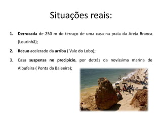 Situações reais:
1.   Derrocada de 250 m do terraço de uma casa na praia da Areia Branca
     (Lourinhã);

2.   Recuo acelerado da arriba ( Vale do Lobo);

3.   Casa suspensa no precipício, por detrás da novíssima marina de
     Albufeira ( Ponta da Baleeira);
 